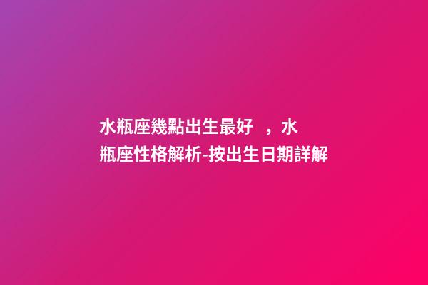 水瓶座幾點出生最好，水瓶座性格解析-按出生日期詳解
